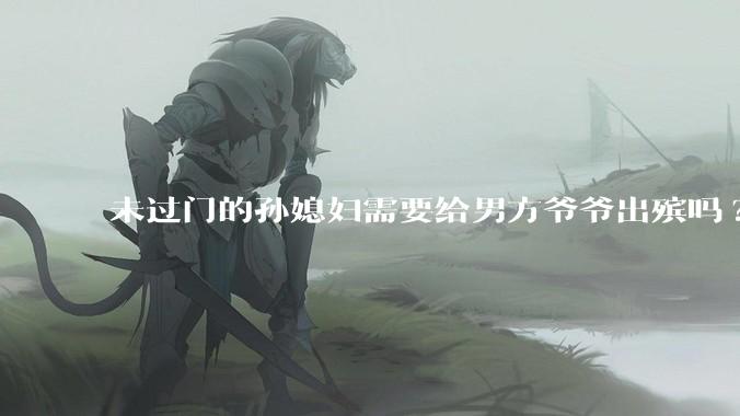 未过门的孙媳妇需要给男方爷爷出殡吗?