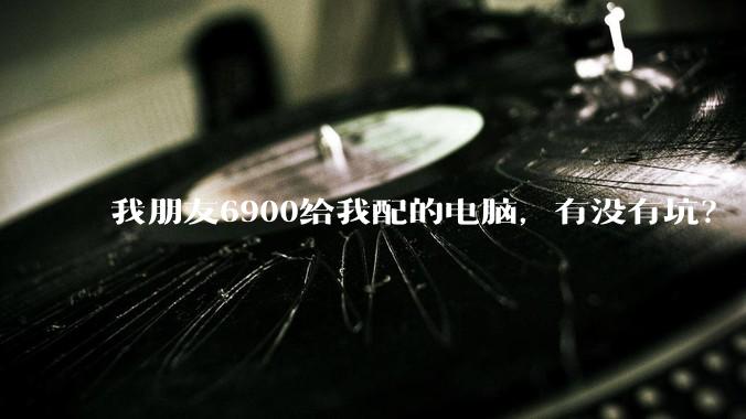我朋友6900给我配的电脑，有没有坑？