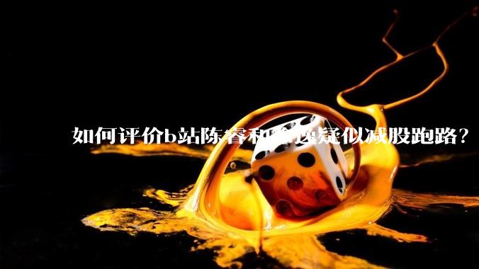 如何评价b站陈睿和徐逸疑似减股跑路？