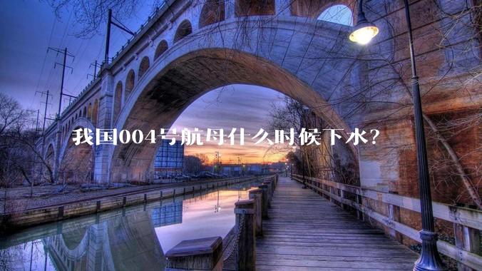 我国004号航母什么时候下水？
