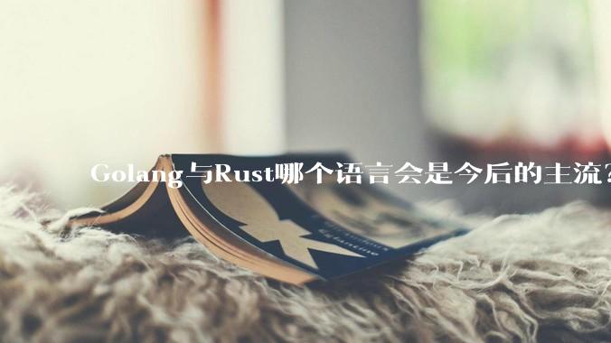 Golang与Rust哪个语言会是今后的主流？