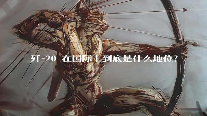歼-20 在国际上到底是什么地位？