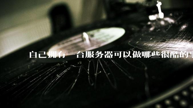 自己拥有一台服务器可以做哪些很酷的事情？