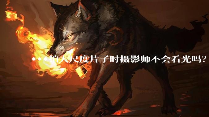 ***拍大尺度片子时摄影师不会看光吗？