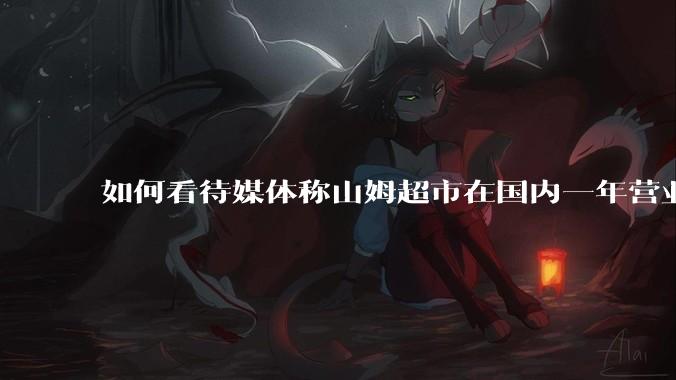 如何看待媒体称山姆超市在国内一年营业额超1000亿？