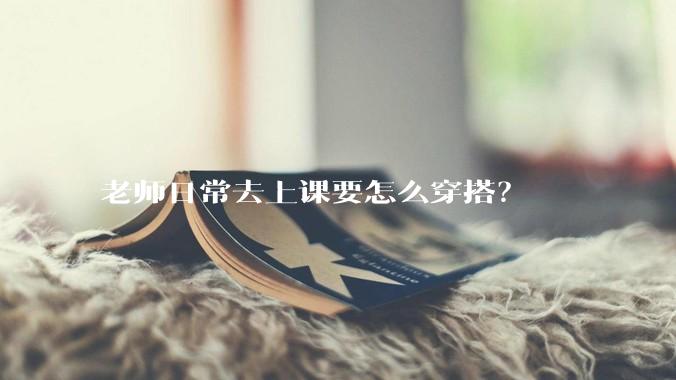 老师日常去上课要怎么穿搭？