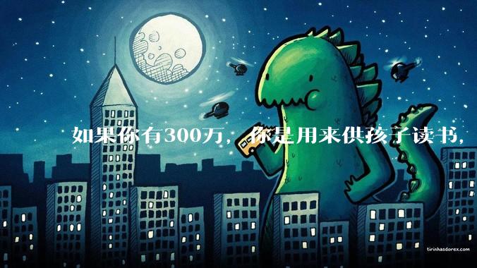 如果你有300万，你是用来供孩子读书，还是留着以后给ta买房或者保底？